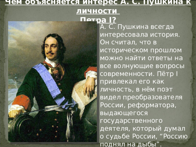 Чем объясняется интерес А. С. Пушкина к личности Петра I ?  А. С. Пушкина всегда интересовала история. Он считал, что в историческом прошлом можно найти ответы на все волнующие вопросы современности. Пётр I привлекал его как личность, в нём поэт видел преобразователя России, реформатора, выдающегося государственного деятеля, который думал о судьбе России, “Россию поднял на дыбы”. 
