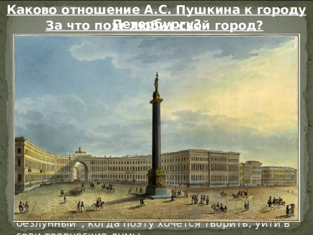 Каково отношение А.С. Пушкина к городу Петербургу? За что поэт любит свой город? Поэт любит город за его “строгий, стройный вид”. Петербург строился как новый город, по строгому плану: прямые и широкие улицы, расходящиеся лучами или пересекающиеся под прямым углом, прекрасные здания в духе древнегреческой или римской архитектуры. Поэт любит “Невы державное теченье”, т. е. мощное, сильное, величественное течение могучей реки. Поэта восхищает “оград узор чугунный”. Город уже в то время славился художественными решётками садов и мостов. Поэт любит белые ночи, они располагали его к задумчивости: это “прозрачный сумрак”, “блеск безлунный”, когда поэту хочется творить, уйти в свои творческие думы. Петербург для Пушкина – олицетворение государственности. 