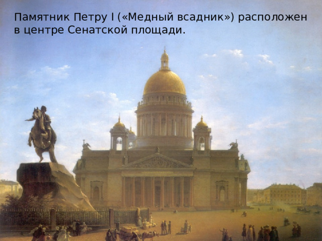  7 августа (18 августа) 1782 года столетие вступления на российский престол Петра I было отмечено в Петербурге открытием памятника царю работы французского скульптора Этьена Мориса Фальконе. Памятник стали называть Медным всадником благодаря А.С.Пушкину, хотя на самом деле он изготовлен из бронзы. Памятник Петру I («Медный всадник») расположен в центре Сенатской площади. 