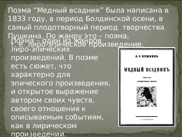Поэма “Медный всадник” была написана в 1833 году, в период Болдинской осени, в самый плодотворный период творчества Пушкина. По жанру это – поэма,  т. е. лиро-эпическое произведение. Поэма – один из жанров лиро-эпических произведений. В поэме есть сюжет, что характерно для эпического произведения, и открытое выражение автором своих чувств, своего отношения к описываемым событиям, как в лирическом произведении. 