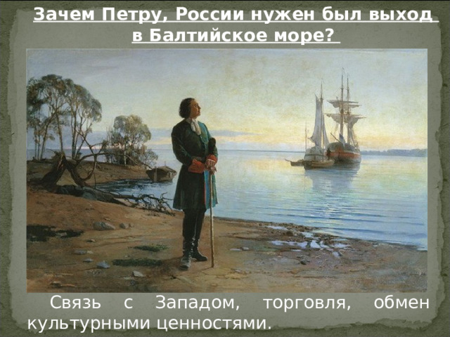 Зачем Петру, России нужен был выход в Балтийское море? Связь с Западом, торговля, обмен культурными ценностями. 