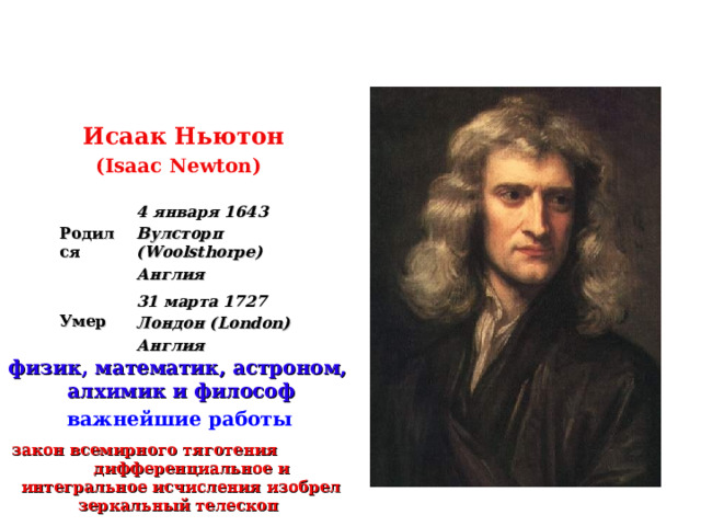  Исаак Ньютон  ( Isaac  Newton )   Родился 4 января 1643 Вулсторп (Woolsthorpe) Англия  Умер 31 марта 1727 Лондон (London) Англия физик , математик , астроном,  алхимик и философ  важнейшие работы   закон всемирного тяготения  дифференциальное и интегральное исчисления  изобрел зеркальный телескоп  