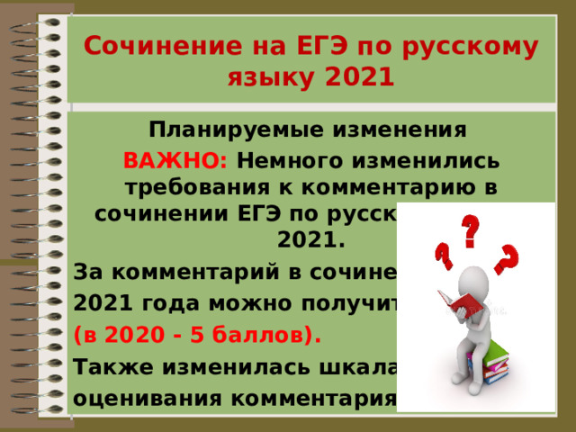 Сочинение на ЕГЭ по русскому языку 2021 Планируемые изменения ВАЖНО:  Немного изменились требования к комментарию в сочинении ЕГЭ по русскому языку 2021. За комментарий в сочинении ЕГЭ 2021 года можно получить  6 баллов (в 2020 - 5 баллов). Также изменилась шкала оценивания комментария. 