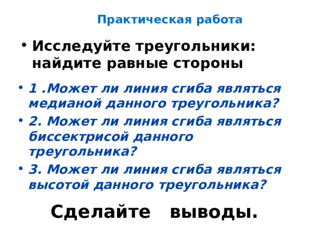 Практическая работа Исследуйте треугольники: найдите равные стороны 1 .Может ли линия сгиба являться медианой данного треугольника? 2. Может ли линия сгиба являться биссектрисой данного треугольника? 3. Может ли линия сгиба являться высотой данного треугольника? Сделайте выводы. 