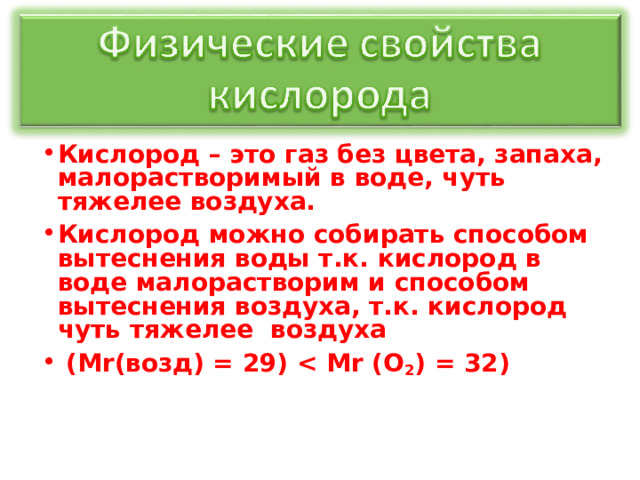 Кислород – это газ без цвета, запаха, малорастворимый в воде, чуть тяжелее воздуха. Кислород можно собирать способом вытеснения воды т.к. кислород в воде малорастворим и способом вытеснения воздуха, т.к. кислород чуть тяжелее воздуха  (М r (возд) = 29)  r (О 2 ) = 32)  