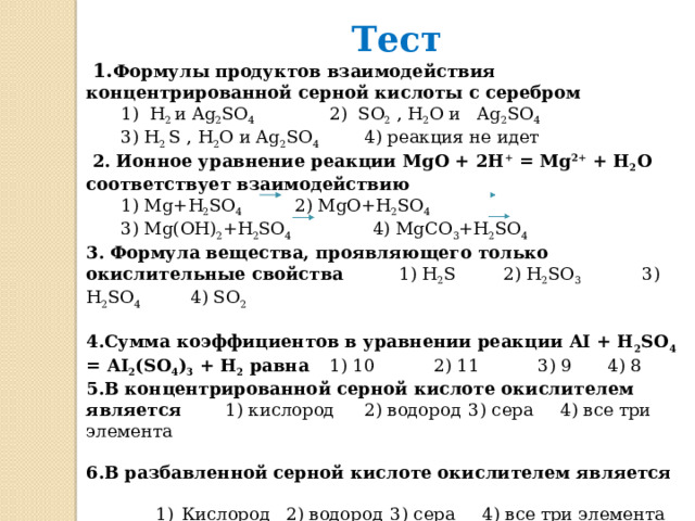 Тест  1. Формулы продуктов взаимодействия концентрированной серной кислоты с серебром   1) H 2 и Ag 2 SO 4    2) SO 2 , H 2 O и Ag 2 SO 4   3) H 2 S , H 2 O и Ag 2 SO 4   4) реакция не идет  2. Ионное уравнение реакции MgO + 2H + = Mg 2+ + H 2 O соответствует взаимодействию   1) Mg+H 2 SO 4   2) MgO+H 2 SO 4     3) Mg(OH) 2 +H 2 SO 4 4) MgCO 3 +H 2 SO 4 3. Формула вещества, проявляющего только окислительные свойства   1) H 2 S   2) H 2 SO 3    3) H 2 SO 4   4) SO 2 4.Сумма коэффициентов в уравнении реакции AI + H 2 SO 4 = AI 2 (SO 4 ) 3 + H 2 равна  1) 10   2) 11   3) 9   4) 8 5.В концентрированной серной кислоте окислителем является   1) кислород  2) водород  3) сера  4) все три элемента 6.В разбавленной серной кислоте окислителем является   Кислород  2) водород  3) сера  4) все три элемента Кислород  2) водород  3) сера  4) все три элемента Кислород  2) водород  3) сера  4) все три элемента 7. Разбавляя концентрированную серную кислоту, необходимо   1) Вливать воду в кислоту  2) вливать кислоту в воду  3) без разницы    20 