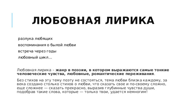 Любовная лирика разлука любящих воспоминания о былой любви встреча через годы любовный цикл... Любовная лирика –  жанр в поэзии, в котором выражаются самые тонкие человеческие чувства, любовные, романтические переживания . Без стихов на эту тему поэту не состояться, тема любви близка каждому, за века создано столько стихов о любви, что сказать свое и по-своему сложно, еще сложнее — сказать прекрасно, выразив глубинные чувства души, подобрав такие слова, которые — только твои, удается немногим! 