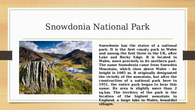 Snowdonia National Park Snowdonia has the status of a national park. It is the first county park in Wales and among the first three in the UK, after Lake and Rocky Edge. It is located in Wales, more precisely in its northern part. The name Snowdonia came from Snowdon Mountain, which rises above Wales – its height is 1085 m. It originally designated the vicinity of the mountain, but after the construction of a national park here in 1951, the entire park began to bear this name. Its area is slightly more than 2 sq.km. The territory of the park is the location of the highest mountain in England, a large lake in Wales, beautiful villages. 