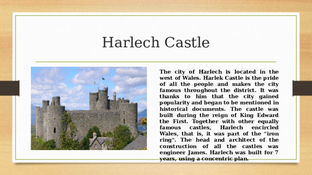 Harlech Castle The city of Harlech is located in the west of Wales. Harlek Castle is the pride of all the people and makes the city famous throughout the district. It was thanks to him that the city gained popularity and began to be mentioned in historical documents. The castle was built during the reign of King Edward the First. Together with other equally famous castles, Harlech encircled Wales, that is, it was part of the 