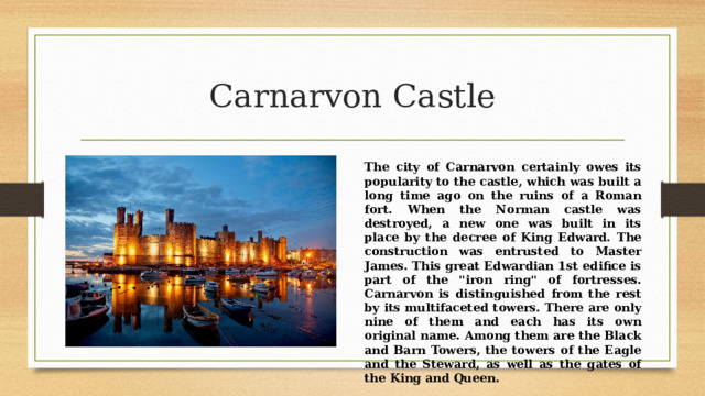 Carnarvon Castle The city of Carnarvon certainly owes its popularity to the castle, which was built a long time ago on the ruins of a Roman fort. When the Norman castle was destroyed, a new one was built in its place by the decree of King Edward. The construction was entrusted to Master James. This great Edwardian 1st edifice is part of the 