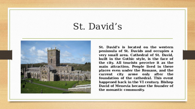 St. David’s St. David’s is located on the western peninsula of St. Davids and occupies a very small area. Cathedral of St. David, built in the Gothic style, is the face of the city. All tourists perceive it as the main attraction. People lived in these places even under the Romans, and the current city arose only after the foundation of the cathedral. This event happened back in the VI century. Bishop David of Menevia became the founder of the monastic community. 
