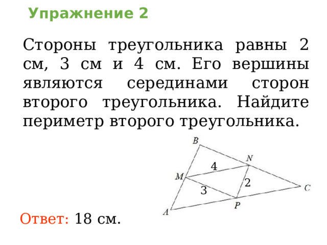 Упражнение 2 Стороны треугольника равны 2 см, 3 см и 4 см. Его вершины являются серединами сторон второго треугольника. Найдите периметр второго треугольник а . В режиме слайдов ответы появляются после кликанья мышкой 4 2 3 Ответ:  18 см.  