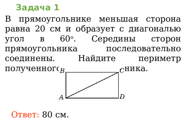 Задача 1 В прямоугольнике меньшая сторона равна 20 см и образует с диагональю угол в 60 о . Середины сторон прямоугольника последовательно соединены. Найдите периметр полученного четырехугольника. В режиме слайдов ответы появляются после кликанья мышкой Ответ:  80 см .  