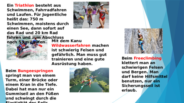 Ein Triathlon besteht aus Schwimmen, Fahrradfahren und Laufen. Für Jugentliche heißt das: 750 m Schwimmen, moistens durch einen See, dann sofort auf das Rad und 20 km Rad fahren und zum Abschluss noch 5 km Laufen. Mit dem Kanu Wildwasserfahren machen ist schwierig Felsen und gefährlich. Man muss gut trainieren und eine gute Ausrüstung haben. Beim Freeclimbing klettert man an schwierigen Felsen und Bergen. Man darf keine Hilfsmittel benutzen, nur ein Sicherungsseil ist erlaub. Beim Bungeespringen springt man von einem Turm, einer Brücke oder einem Kran in die Tiefe. Dabei hat man nur ein Gummiseil an den Füßen und schwingt durch die Elastizität des Seils mehrfach in die Höhe. 