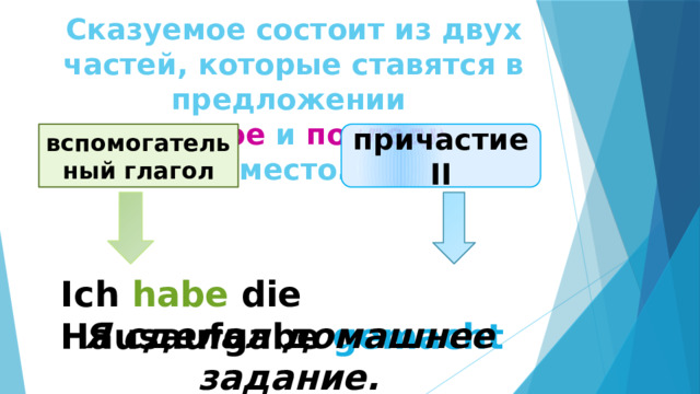 Сказуемое состоит из двух частей, которые ставятся в предложении  на второе и последнее место.   причастие II вспомогательный глагол Ich habe die Hausaufgabe gemacht Я сделал домашнее задание. 