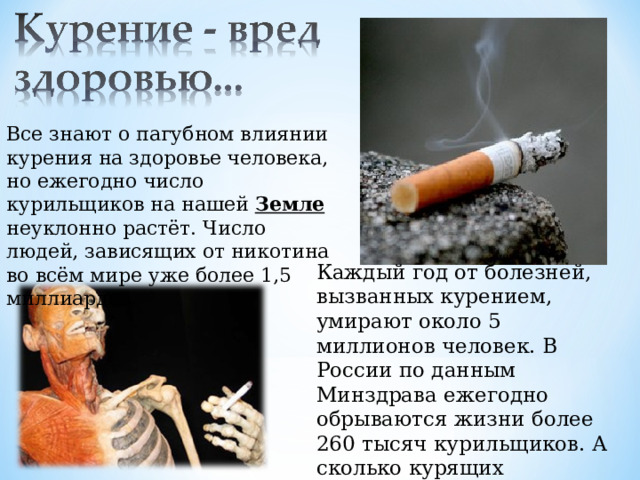 Все знают о пагубном влиянии курения на здоровье человека, но ежегодно число курильщиков на нашей Земле неуклонно растёт. Число людей, зависящих от никотина во всём мире уже более 1,5 миллиардов. Каждый год от болезней, вызванных курением, умирают около 5 миллионов человек. В России по данным Минздрава ежегодно обрываются жизни более 260 тысяч курильщиков. А сколько курящих становятся инвалидами? 
