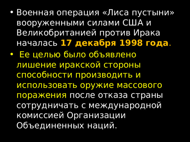 Военная операция «Лиса пустыни» вооруженными силами США и Великобританией против Ирака началась  17 декабря 1998 года .  Ее целью было объявлено лишение иракской стороны способности производить и использовать оружие массового поражения после отказа страны сотрудничать с международной комиссией Организации Объединенных наций. 