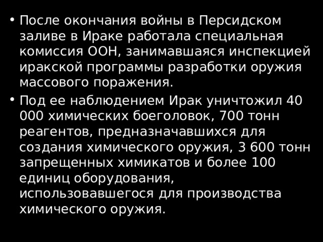 После окончания войны в Персидском заливе в Ираке работала специальная комиссия ООН, занимавшаяся инспекцией иракской программы разработки оружия массового поражения. Под ее наблюдением Ирак уничтожил 40 000 химических боеголовок, 700 тонн реагентов, предназначавшихся для создания химического оружия, 3 600 тонн запрещенных химикатов и более 100 единиц оборудования, использовавшегося для производства химического оружия. 