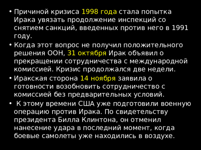 Причиной кризиса 1998 года стала попытка Ирака увязать продолжение инспекций со снятием санкций, введенных против него в 1991 году. Когда этот вопрос не получил положительного решения ООН, 31 октября Ирак объявил о прекращении сотрудничества с международной комиссией. Кризис продолжался две недели. Иракская сторона 14 ноября заявила о готовности возобновить сотрудничество с комиссией без предварительных условий.  К этому времени США уже подготовили военную операцию против Ирака. По свидетельству президента Билла Клинтона, он отменил нанесение удара в последний момент, когда боевые самолеты уже находились в воздухе. 