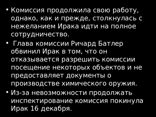 Комиссия продолжила свою работу, однако, как и прежде, столкнулась с нежеланием Ирака идти на полное сотрудничество.  Глава комиссии Ричард Батлер обвинил Ирак в том, что он отказывается разрешить комиссии посещение некоторых объектов и не предоставляет документы о производстве химического оружия. Из-за невозможности продолжать инспектирование комиссия покинула Ирак 16 декабря. 