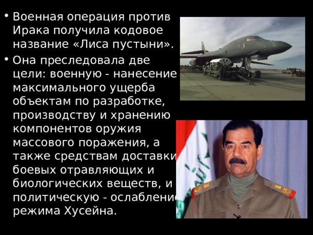 Военная операция против Ирака получила кодовое название «Лиса пустыни». Она преследовала две цели: военную - нанесение максимального ущерба объектам по разработке, производству и хранению компонентов оружия массового поражения, а также средствам доставки боевых отравляющих и биологических веществ, и политическую - ослабление режима Хусейна. 