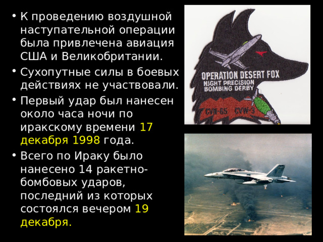 К проведению воздушной наступательной операции была привлечена авиация США и Великобритании. Сухопутные силы в боевых действиях не участвовали. Первый удар был нанесен около часа ночи по иракскому времени 17 декабря 1998 года. Всего по Ираку было нанесено 14 ракетно-бомбовых ударов, последний из которых состоялся вечером 19 декабря. 