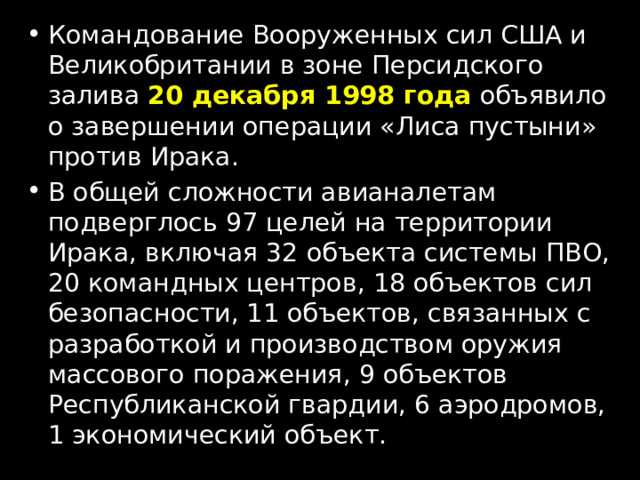Командование Вооруженных сил США и Великобритании в зоне Персидского залива  20 декабря 1998 года  объявило о завершении операции «Лиса пустыни» против Ирака. В общей сложности авианалетам подверглось 97 целей на территории Ирака, включая 32 объекта системы ПВО, 20 командных центров, 18 объектов сил безопасности, 11 объектов, связанных с разработкой и производством оружия массового поражения, 9 объектов Республиканской гвардии, 6 аэродромов, 1 экономический объект. 