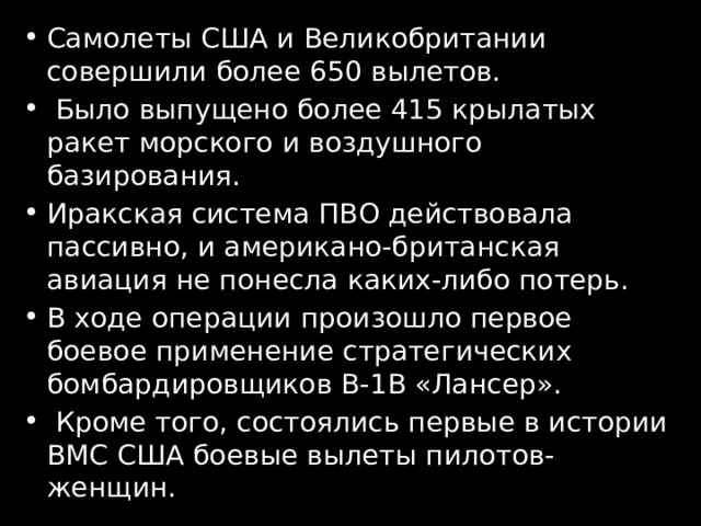 Самолеты США и Великобритании совершили более 650 вылетов.  Было выпущено более 415 крылатых ракет морского и воздушного базирования. Иракская система ПВО действовала пассивно, и американо-британская авиация не понесла каких-либо потерь. В ходе операции произошло первое боевое применение стратегических бомбардировщиков B-1B «Лансер».  Кроме того, состоялись первые в истории ВМС США боевые вылеты пилотов-женщин. 
