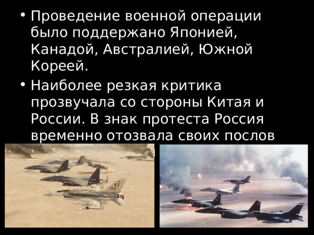 Проведение военной операции было поддержано Японией, Канадой, Австралией, Южной Кореей. Наиболее резкая критика прозвучала со стороны Китая и России. В знак протеста Россия временно отозвала своих послов из Вашингтона и Лондона. 