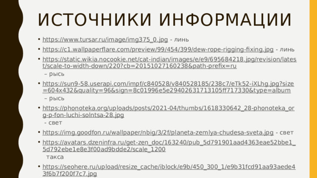 Источники информации https://www.tursar.ru/image/img375_0.jpg - линь https://c1.wallpaperflare.com/preview/99/454/399/dew-rope-rigging-fixing.jpg - линь https://static.wikia.nocookie.net/cat-indian/images/e/e9/695684218.jpg/revision/latest/scale-to-width-down/220?cb=20151027160238&path-prefix=ru – рысь https://sun9-58.userapi.com/impf/c840528/v840528185/238c7/eTk52-iXLhg.jpg?size=604x432&quality=96&sign=8c01996e5e29402631713105ff717330&type=album – рысь https://phonoteka.org/uploads/posts/2021-04/thumbs/1618330642_28-phonoteka_org-p-fon-luchi-solntsa-28.jpg - свет https://img.goodfon.ru/wallpaper/nbig/3/2f/planeta-zemlya-chudesa-sveta.jpg - свет https://avatars.dzeninfra.ru/get-zen_doc/163240/pub_5d791901aad4363eae52bbe1_5d792ebe1e8e3f00ad9bdde2/scale_1200 такса https://seohere.ru/upload/resize_cache/iblock/e9b/450_300_1/e9b31fcd91aa93aede43f6b7f200f7c7.jpg - такса https://ic.pics.livejournal.com/anton_afanasev/32753998/653669/653669_original.jpg - такса 