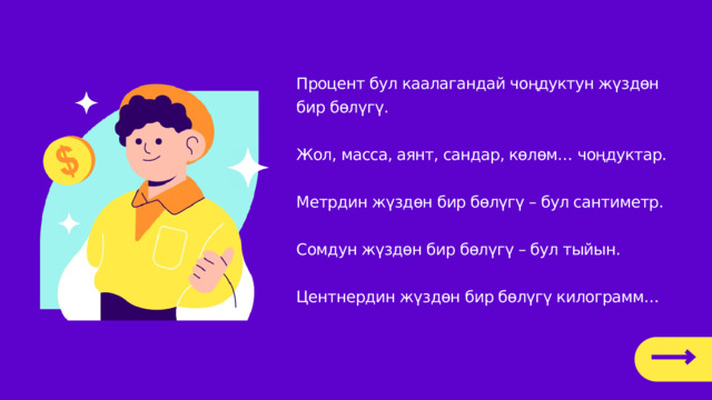 Процент бул каалагандай чоңдуктун жүздөн бир бөлүгү. Жол, масса, аянт, сандар, көлөм… чоңдуктар. Метрдин жүздөн бир бөлүгү – бул сантиметр. Сомдун жүздөн бир бөлүгү – бул тыйын. Центнердин жүздөн бир бөлүгү килограмм… 