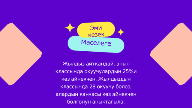 Маселеге Эми кезек Жылдыз айткандай, анын классында окуучулардын 25%и көз айнекчен. Жылдыздын классында 28 окуучу болсо, алардын канчасы көз айнекчен болгонун аныктагыла. 