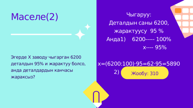 Чыгаруу: Деталдын саны 6200, жарактуусу 95 % Анда1) 6200----- 100%  х---- 95%  х=(6200:100)·95=62·95=5890 2) 6200-5890=310 Маселе(2) Эгерде Х заводу чыгарган 6200 деталдын 95% и жарактуу болсо, анда деталдардын канчасы жараксыз? Жообу: 310 детал жараксыз. 