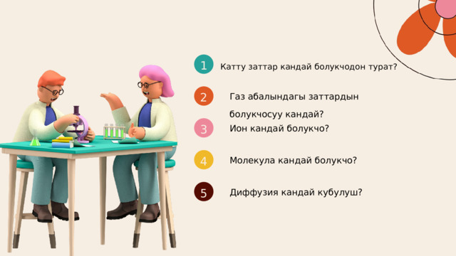 1 Катту заттар кандай болукчодон турат? Газ абалындагы заттардын болукчосуу кандай? 2 Ион кандай болукчо? 3 Молекула кандай болукчо? 4 Диффузия кандай кубулуш? 5 