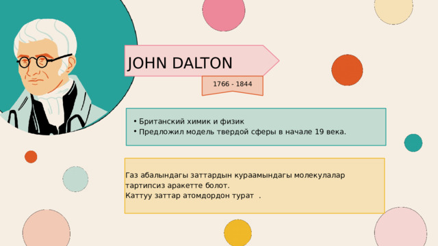 JOHN DALTON 1766 - 1844 Британский химик и физик Предложил модель твердой сферы в начале 19 века. Британский химик и физик Предложил модель твердой сферы в начале 19 века. Газ абалындагы заттардын кураамындагы молекулалар тартипсиз аракетте болот. Каттуу заттар атомдордон турат . 