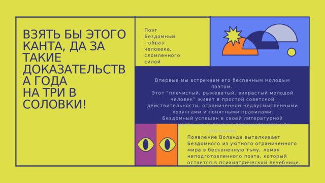 Поэт Бездомный - образ человека, сломленного силой познания. ВЗЯТЬ БЫ ЭТОГО КАНТА, ДА ЗА ТАКИЕ ДОКАЗАТЕЛЬСТВА ГОДА НА ТРИ В СОЛОВКИ! Впервые мы встречаем его беспечным молодым поэтом. Этот 