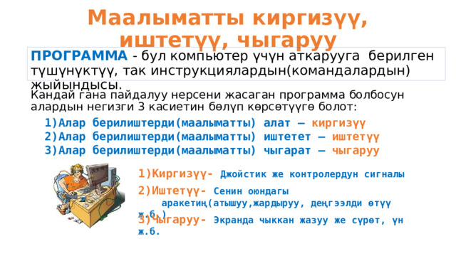 Маалыматты киргизүү, иштетүү, чыгаруу ПРОГРАММА - бул компьютер үчүн аткарууга берилген түшүнүктүү, так инструкциялардын(командалардын) жыйындысы. Кандай гана пайдалуу нерсени жасаган программа болбосун алардын негизги 3 касиетин бөлүп көрсөтүүгө болот: Алар берилиштерди(маалыматты) алат – киргизүү Алар берилиштерди(маалыматты) иштетет – иштетүү Алар берилиштерди(маалыматты) чыгарат – чыгаруу Киргизүү- Джойстик же контролердун сигналы 2)Иштетүү- Сенин оюндагы  аракетиң(атышуу,жардыруу, деңгээлди өтүү ж.б.) 3)Чыгаруу- Экранда чыккан жазуу же сүрөт, үн ж.б. 