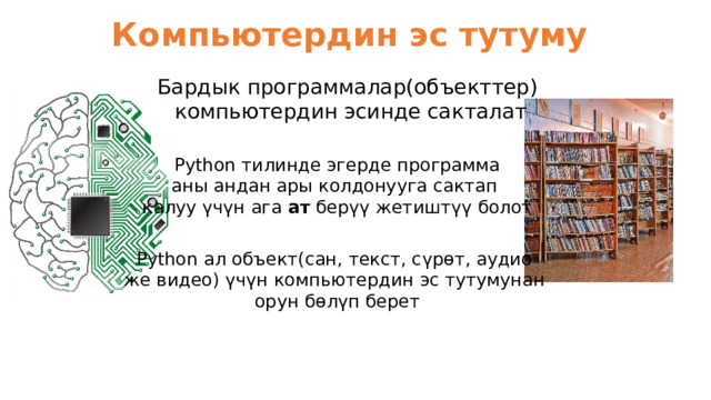 Компьютердин эс тутуму Бардык программалар(объекттер) компьютердин эсинде сакталат Python тилинде эгерде программа аны андан ары колдонууга сактап калуу үчүн ага ат берүү жетиштүү болот Python ал объект(сан, текст, сүрөт, аудио же видео) үчүн компьютердин эс тутумунан орун бөлүп берет 