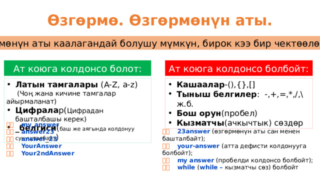 Өзгөрмө. Өзгөрмөнүн аты. Өзгөрмөнүн аты каалагандай болушу мүмкүн, бирок кээ бир чектөөлөр бар! Ат коюга колдонсо болот: Ат коюга колдонсо болбойт: Латын тамгалары (A-Z, a-z) Кашаалар -(),{},[] Тыныш белгилер : -,+,=,*,/,\ ж.б. Бош орун (пробел) Кызматчы (ачкычтык) сөздөр  (Чоң жана кичине тамгалар айырмаланат) Цифрала р( Цифрадан башталбашы керек) _белгиси ( баш же аягында колдонуу сунушталбайт )   my_answer   answer23   answer _ 23   YourAnswer   Your2ndAnswer   23answer (өзгөрмөнүн аты сан менен башталбайт);   your-answer (атта дефисти колдонууга болбойт);   my answer (пробелди колдонсо болбойт);   while ( while – кызматчы сөз) болбойт 