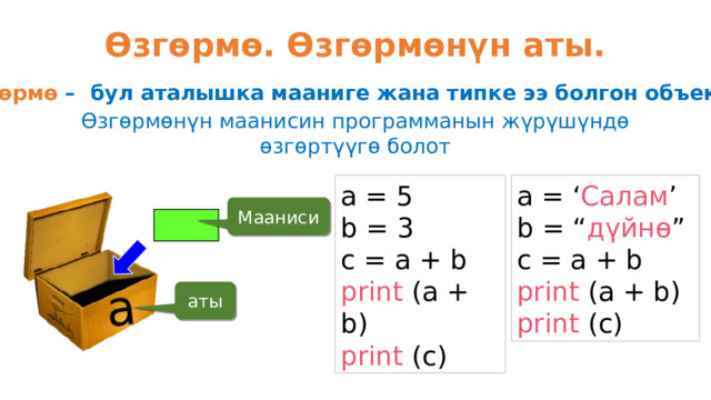 a Өзгөрмө. Өзгөрмөнүн аты. Өзгөрмө – бул аталышка мааниге жана типке ээ болгон объект Өзгөрмөнүн маанисин программанын жүрүшүндө өзгөртүүгө болот a = 5 a = ‘ Салам ’ b = “ дүйнө ” b = 3 c = a + b c = a + b print (a + b) print (a + b) print (c) print (c) Мааниси аты 