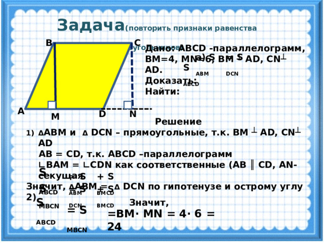  Задача (повторить признаки равенства прямоугольных треугольников)  С В Дано: ABCD -параллелограмм, ВМ=4, MN=6, ВМ ┴ AD, CN┴ AD. Доказать: Найти: = S DCN а ) S ABМ S ABCD А N D M  Решение Δ АВМ и Δ DCN – прямоугольные, т.к. ВМ ┴ AD, CN┴ AD  AB = CD, т.к. ABCD –параллелограмм ∟ ВАМ = ∟CDN как соответственные (AB ║ CD, AN-секущая Значит, Δ АВМ = Δ DCN по гипотенузе и острому углу 2)   S ABCD = S ABМ + S BМСD S MBCN = S DCN + S BМСD S ABCD Значит, = S MBCN = ВМ· MN = 4· 6 = 24   