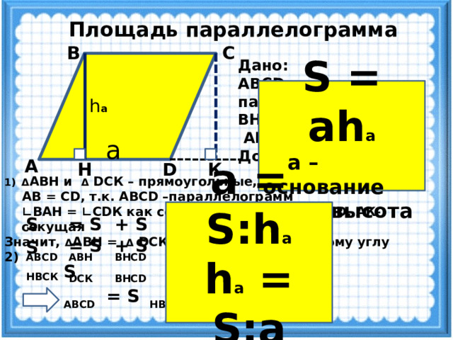 Площадь параллелограмма С В Дано: ABCD -параллелограмм, ВН - высота  AD - основание Доказать: S = AD·BH S = ah а  а – основание  h а - высота h а a А К  Док-во: D Н Δ АВН и Δ DCК – прямоугольные, т.к. ВН ┴ AD, CК ┴ AD  AB = CD, т.к. ABCD –параллелограмм ∟ ВАН = ∟CDК как соответственные (AB ║ CD, AК-секущая Значит, Δ АВН = Δ DCК по гипотенузе и острому углу 2)     а = S:h а h а = S:а  + S BНСD S ABCD = S ABН = S DCК + S BНСD S Н BCК S ABCD = S HBCK = ВС·ВН = AD·ВН 