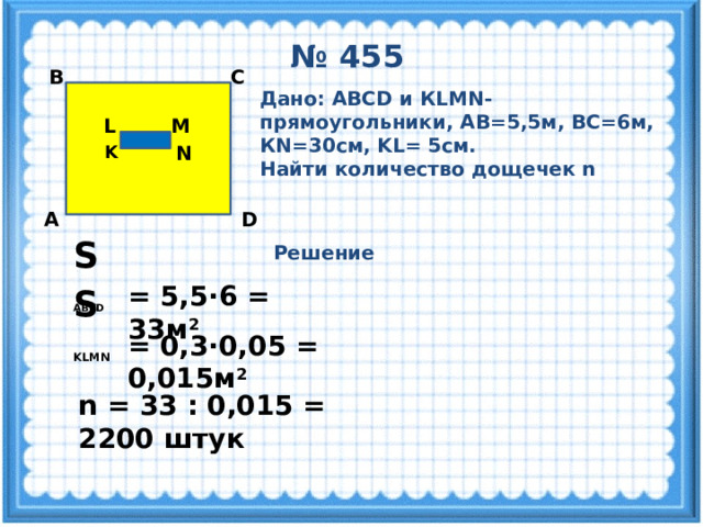 № 455 С В Дано: ABCD и КLMN-прямоугольники, АВ=5,5м, ВС=6м, КN=30см, KL= 5см. Найти количество дощечек n M L N K D А S  ABCD  Решение = 5,5·6 = 33м 2  S  KLMN  = 0,3·0,05 = 0,015м 2  n = 33 : 0,015 = 2200 штук 