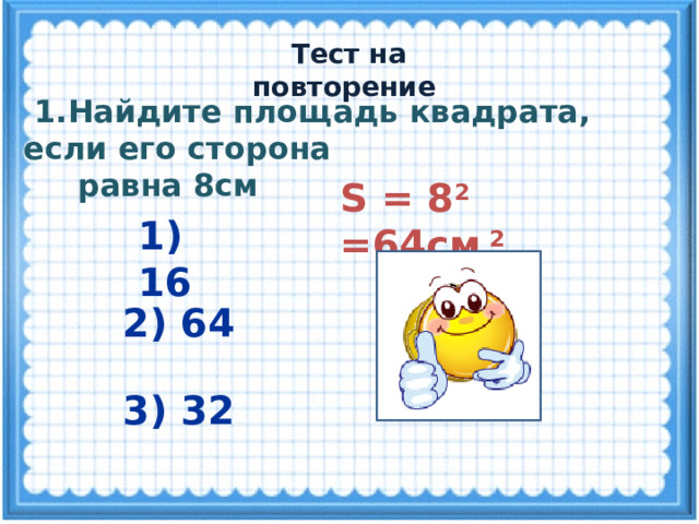  Тест на повторение  1.Найдите площадь квадрата, если его сторона  равна 8см S = 8 2 =64см 2 1) 16 2) 64 3) 32 