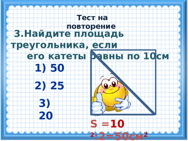  Тест на повторение  3.Найдите площадь треугольника, если  его катеты равны по 10см 1) 50 2) 25 3) 20 S = 10 2 :2=50см 2 