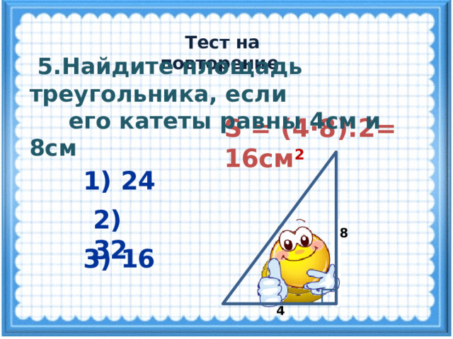  Тест на повторение  5.Найдите площадь треугольника, если  его катеты равны 4см и 8см S = (4·8):2= 16см 2  1) 24 2) 32 8 3) 16 4 