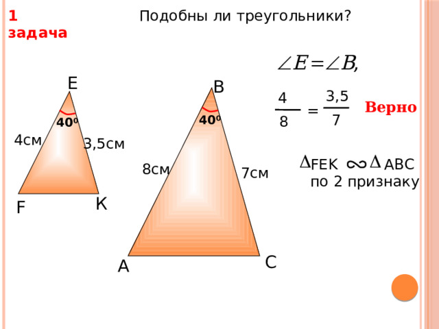  Подобны ли треугольники? 1 задача Е B 3,5 4 Верно =  7 8 40 0 40 0 4см 3,5см FEK AВС по 2 признаку 8см 7см К F С.М. Саврасова, Г.А. Ястребинецкий «Упражнения по планиметрии на готовых чертежах» С A 12 