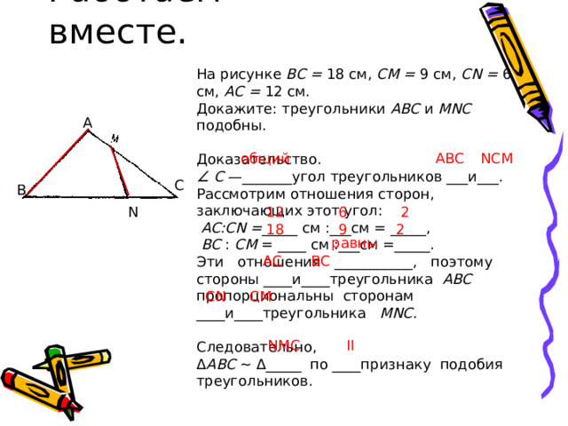 Работаем вместе. На рисунке ВС = 18 см, СМ = 9 см, CN = 6 см, АС = 12 см. Докажите: треугольники ABC и MNC подобны. Доказательство. ∠ С —_______угол треугольников ___и___. Рассмотрим отношения сторон, заключающих этот угол:  AC:CN = _____ см :___см = _____,  ВС : СМ = ____ см :___см =_____. Эти отношения ___________, поэтому стороны ____и____треугольника ABC пропорциональны сторонам ____и____треугольника MNC. Следовательно, Δ ABC ~ Δ_____  по ____признаку подобия треугольников. A общий ABC NCM C B N 12 6 2 2 9 18 равны AC BC Вместе – не грустно, вместе - не тесно Вместе всегда веселей , интересно! CN CM NMC II 13 