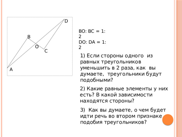 D BO: BC = 1: 2 DO: DA = 1: 2 B O C 1) Если стороны одного из равных треугольников уменьшить в 2 раза, как вы думаете, треугольники будут подобными? A 2) Какие равные элементы у них есть? В какой зависимости находятся стороны? Учитель: Ребята, а ведь вы сами пришли к открытию второго признака подобия треугольников! Молодцы! Посмотрите, на доске уже есть чертеж к этой теореме. Давайте выделим условие теоремы и что надо доказать. Далее, учитель приступает к доказательству теоремы. При этом, обращается к помощи учеников для доказательства подобия и равенства 3) Как вы думаете, о чем будет идти речь во втором признаке подобия треугольников? 9 