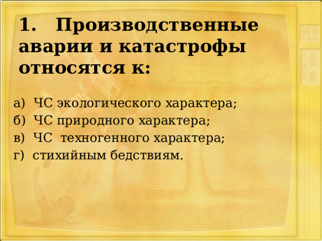 1. Производственные аварии и катастрофы относятся к: а) ЧС экологического характера; б) ЧС природного характера; в) ЧС техногенного характера; г) стихийным бедствиям. 